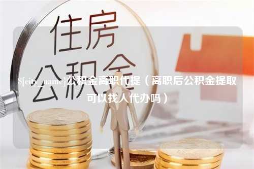 黄山公积金离职代提（离职后公积金提取可以找人代办吗）